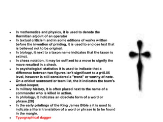 ●
●

●
●
●

●
●
●
●

●

In mathematics and physics, it is used to denote the
Hermitian adjoint of an operator
In textual criticism and in some editions of works written
before the invention of printing, it is used to enclose text that
is believed not to be original.
In biology, it next to a taxon name indicates that the taxon is
extinct.
In chess notation, it may be suffixed to a move to signify the
move resulted in a check.
In psychological statistics it is used to indicate that a
difference between two figures isn't significant to a p<0.05
level, however is still considered a "trend" or worthy of note.
On a cricket scorecard or team list, the it indicates the team's
wicket-keeper.
In military history, it is often placed next to the name of a
commander who is killed in action.
In philology, it indicates an obsolete form of a word or
phrase.[20]
In the early printings of the King James Bible a it is used to
indicate a literal translation of a word or phrase is to be found
in the margin.
Typographical dagger

 