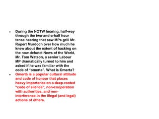 ●

●

During the NOTW hearing, half-way
through the two-and-a-half hour
tense hearing that saw MPs grill Mr.
Rupert Murdoch over how much he
knew about the extent of hacking on
the now defunct News of the World,
Mr. Tom Watson, a senior Labour
MP dramatically turned to him and
asked if he was familiar with the
code of “omerta”. What is Omerta?
Omertà is a popular cultural attitude
and code of honour that places
heavy importance on a deep-rooted
"code of silence", non-cooperation
with authorities, and noninterference in the illegal (and legal)
actions of others.

 