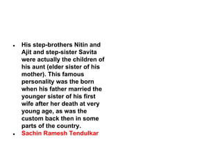 ●

●

His step-brothers Nitin and
Ajit and step-sister Savita
were actually the children of
his aunt (elder sister of his
mother). This famous
personality was the born
when his father married the
younger sister of his first
wife after her death at very
young age, as was the
custom back then in some
parts of the country.
Sachin Ramesh Tendulkar

 