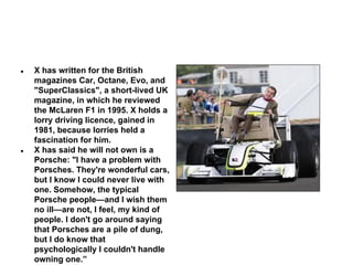●

●

X has written for the British
magazines Car, Octane, Evo, and
"SuperClassics", a short-lived UK
magazine, in which he reviewed
the McLaren F1 in 1995. X holds a
lorry driving licence, gained in
1981, because lorries held a
fascination for him.
X has said he will not own is a
Porsche: "I have a problem with
Porsches. They're wonderful cars,
but I know I could never live with
one. Somehow, the typical
Porsche people—and I wish them
no ill—are not, I feel, my kind of
people. I don't go around saying
that Porsches are a pile of dung,
but I do know that
psychologically I couldn't handle
owning one.”

 