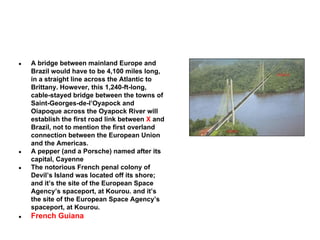 ●

●
●

●

A bridge between mainland Europe and
Brazil would have to be 4,100 miles long,
in a straight line across the Atlantic to
Brittany. However, this 1,240-ft-long,
cable-stayed bridge between the towns of
Saint-Georges-de-l’Oyapock and
Oiapoque across the Oyapock River will
establish the first road link between X and
Brazil, not to mention the first overland
connection between the European Union
and the Americas.
A pepper (and a Porsche) named after its
capital, Cayenne
The notorious French penal colony of
Devil’s Island was located off its shore;
and it’s the site of the European Space
Agency’s spaceport, at Kourou. and it’s
the site of the European Space Agency’s
spaceport, at Kourou.

French Guiana

 