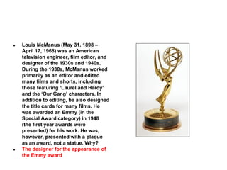 ●

●

Louis McManus (May 31, 1898 –
April 17, 1968) was an American
television engineer, film editor, and
designer of the 1930s and 1940s.
During the 1930s, McManus worked
primarily as an editor and edited
many films and shorts, including
those featuring ‘Laurel and Hardy’
and the ‘Our Gang’ characters. In
addition to editing, he also designed
the title cards for many films. He
was awarded an Emmy (in the
Special Award category) in 1948
(the first year awards were
presented) for his work. He was,
however, presented with a plaque
as an award, not a statue. Why?
The designer for the appearance of
the Emmy award

 