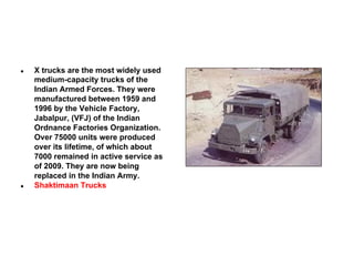 ●

●

X trucks are the most widely used
medium-capacity trucks of the
Indian Armed Forces. They were
manufactured between 1959 and
1996 by the Vehicle Factory,
Jabalpur, (VFJ) of the Indian
Ordnance Factories Organization.
Over 75000 units were produced
over its lifetime, of which about
7000 remained in active service as
of 2009. They are now being
replaced in the Indian Army.
Shaktimaan Trucks

 
