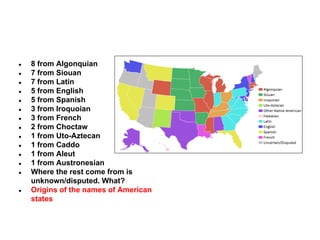 ●
●
●
●
●
●
●
●
●
●
●
●
●

●

8 from Algonquian
7 from Siouan
7 from Latin
5 from English
5 from Spanish
3 from Iroquoian
3 from French
2 from Choctaw
1 from Uto-Aztecan
1 from Caddo
1 from Aleut
1 from Austronesian
Where the rest come from is
unknown/disputed. What?
Origins of the names of American
states

 