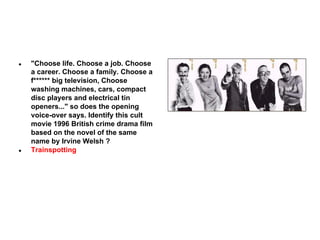 ●

●

"Choose life. Choose a job. Choose
a career. Choose a family. Choose a
f****** big television, Choose
washing machines, cars, compact
disc players and electrical tin
openers..." so does the opening
voice-over says. Identify this cult
movie 1996 British crime drama film
based on the novel of the same
name by Irvine Welsh ?
Trainspotting

 