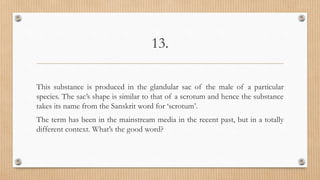13.
This substance is produced in the glandular sac of the male of a particular
species. The sac’s shape is similar to that of a scrotum and hence the substance
takes its name from the Sanskrit word for ‘scrotum’.
The term has been in the mainstream media in the recent past, but in a totally
different context. What’s the good word?
 