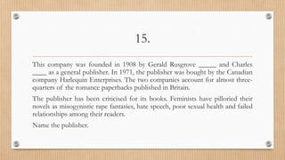 15.
This company was founded in 1908 by Gerald Rusgrove _____ and Charles
____ as a general publisher. In 1971, the publisher was bought by the Canadian
company Harlequin Enterprises. The two companies account for almost three-
quarters of the romance paperbacks published in Britain.
The publisher has been criticised for its books. Feminists have pilloried their
novels as misogynistic rape fantasies, hate speech, poor sexual health and failed
relationships among their readers.
Name the publisher.
 