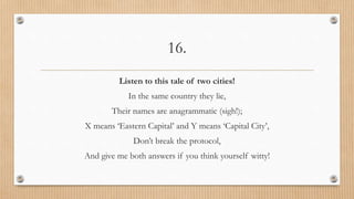 16.
Listen to this tale of two cities!
In the same country they lie,
Their names are anagrammatic (sigh!);
X means ‘Eastern Capital’ and Y means ‘Capital City’,
Don’t break the protocol,
And give me both answers if you think yourself witty!
 