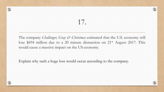 17.
The company Challenger, Gray & Christmas estimated that the U.S. economy will
lose $694 million due to a 20 minute distraction on 21st August 2017. This
would cause a massive impact on the US economy.
Explain why such a huge loss would occur according to the company.
 