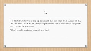 1.
The Spotted Cheetah was a pop-up restaurant that was open from August 15-17,
2017 in New York City. An orange carpet was laid out to welcome all the guests
who entered the restaurant.
Which brand’s marketing gimmick was this?
 