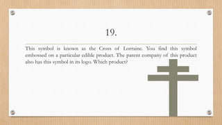 19.
This symbol is known as the Cross of Lorraine. You find this symbol
embossed on a particular edible product. The parent company of this product
also has this symbol in its logo. Which product?
 