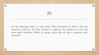 20.
On the following slide is a video titled “Bare Essentials of Safety” that was
released in 2009 by Air New Zealand to captivate the attention of even the
most jaded travellers. What’s so unique about this ad that it captures one’s
attention?
 