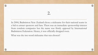 2.
In 2004, Badminton New Zealand chose a nickname for their national teams in
a bid to attract sponsors and fans. There was an immediate sponsorship interest
from condom companies but the name was firmly opposed by International
Badminton Federation. Hence, it was officially dropped soon.
What was the two-word nickname that was chosen?
 