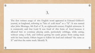 3.
The first written usage of this English word appeared in Edward Gibbon's
journal, in longhand, referring to "bits of cold meat" as a “X”. It was named
after John Montagu, 4th Earl of X, an eighteenth-century English aristocrat. It
is commonly said that Lord X was fond of this form of food because it
allowed him to continue playing cards, particularly cribbage, while eating,
without using a fork, and without getting his cards greasy from eating meat
with his bare hands. Others began to follow his lead and ordered “the same as
X” and thus the name stuck. Identify X.
 