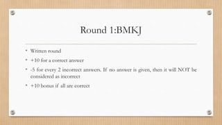 Round 1:BMKJ
• Written round
• +10 for a correct answer
• -5 for every 2 incorrect answers. If no answer is given, then it will NOT be
considered as incorrect
• +10 bonus if all are correct
 