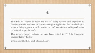 4.
This field of science is about the use of living systems and organisms to
develop or make products, or “any technological application that uses biological
systems, living organisms, or derivatives thereof, to make or modify products or
processes for specific use”.
This term is largely believed to have been coined in 1919 by Hungarian
engineer Károly Ereky.
Which scientific field am I talking about?
 