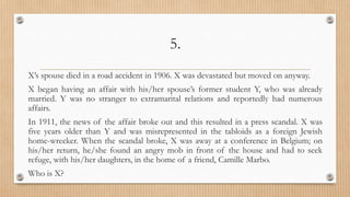 5.
X’s spouse died in a road accident in 1906. X was devastated but moved on anyway.
X began having an affair with his/her spouse’s former student Y, who was already
married. Y was no stranger to extramarital relations and reportedly had numerous
affairs.
In 1911, the news of the affair broke out and this resulted in a press scandal. X was
five years older than Y and was misrepresented in the tabloids as a foreign Jewish
home-wrecker. When the scandal broke, X was away at a conference in Belgium; on
his/her return, he/she found an angry mob in front of the house and had to seek
refuge, with his/her daughters, in the home of a friend, Camille Marbo.
Who is X?
 
