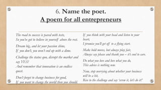 6. Name the poet.
A poem for all entrepreneurs
The road to success is paved with tests,
So you’ve got to believe in yourself above the rest.
Dream big, and let your passion shine,
If you don’t, you won’t end up with a dime.
Challenge the status quo, disrupt the market and
say YES!
And remember that innovation is an endless
quest.
Don’t forget to change business for good,
If you want to change the world then you should.
If you think with your head and listen to your
heart,
I promise you’ll get off to a flying start.
Make bold moves, but always play fair,
Always say please and thank you – it’s cool to care.
Do what you love and love what you do,
This advice is nothing new.
Now, stop worrying about whether your business
will be a hit,
Rise to the challenge and say ‘screw it, let’s do it!’
 
