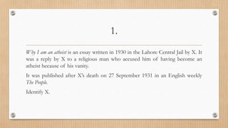 1.
Why I am an atheist is an essay written in 1930 in the Lahore Central Jail by X. It
was a reply by X to a religious man who accused him of having become an
atheist because of his vanity.
It was published after X’s death on 27 September 1931 in an English weekly
The People.
Identify X.
 