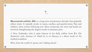 7.
Rheumatoid arthritis (RA) is a long-term autoimmune disorder that primarily
affects joints. It typically results in warm, swollen, and painful joints. Pain and
stiffness often worsen following rest. Most commonly, the wrist and hands are
involved. Straightening the fingers results in immense pain.
A New Zealander, who is quite famous in his field, suffers from RA. His
distinctive style, because of which he is so famous, is a direct result of his
medical condition.
Who, from the world of sports, am I talking about?
 