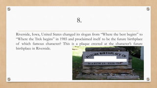 8.
Riverside, Iowa, United States changed its slogan from “Where the best begins” to
“Where the Trek begins” in 1985 and proclaimed itself to be the future birthplace
of which famous character? This is a plaque erected at the character’s future
birthplace in Riverside.
 