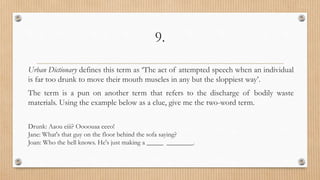 9.
Urban Dictionary defines this term as ‘The act of attempted speech when an individual
is far too drunk to move their mouth muscles in any but the sloppiest way’.
The term is a pun on another term that refers to the discharge of bodily waste
materials. Using the example below as a clue, give me the two-word term.
Drunk: Aaou eiii? Oooouaa eeeo!
Jane: What's that guy on the floor behind the sofa saying?
Joan: Who the hell knows. He's just making a _____ ________.
 