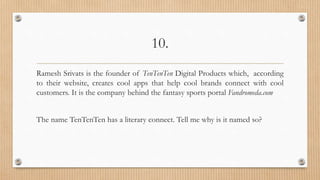 10.
Ramesh Srivats is the founder of TenTenTen Digital Products which, according
to their website, creates cool apps that help cool brands connect with cool
customers. It is the company behind the fantasy sports portal Fandromeda.com
The name TenTenTen has a literary connect. Tell me why is it named so?
 