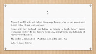 2.
X posed as (1)’s wife and helped him escape Lahore after he had assassinated
British police officer John Saunders.
Along with her husband, she helped in running a bomb factory named
‘Himalayan Toilets’. In this factory, picric acid, nitroglycerine and fulminate of
mercury were handled.
She died in Ghaziabad on 15 October 1999 at the age of 92.
Who? (Images follow)
 