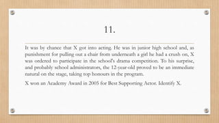 11.
It was by chance that X got into acting. He was in junior high school and, as
punishment for pulling out a chair from underneath a girl he had a crush on, X
was ordered to participate in the school's drama competition. To his surprise,
and probably school administrators, the 12-year-old proved to be an immediate
natural on the stage, taking top honours in the program.
X won an Academy Award in 2005 for Best Supporting Actor. Identify X.
 