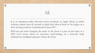 12.
It is an American reality television show broadcast on Apple Music, in which
software makers have 60 seconds to pitch their idea in front of the judges on a
slow-moving escalator. It premiered in June 2017.
With just one letter changed, the name of the show is a pun on the name of a
2001 sci-fi movie about an astronaut crash-landing on a heavenly body
inhabited by intelligent primates. Name the show.
 