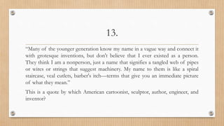 13.
“Many of the younger generation know my name in a vague way and connect it
with grotesque inventions, but don't believe that I ever existed as a person.
They think I am a nonperson, just a name that signifies a tangled web of pipes
or wires or strings that suggest machinery. My name to them is like a spiral
staircase, veal cutlets, barber's itch—terms that give you an immediate picture
of what they mean.”
This is a quote by which American cartoonist, sculptor, author, engineer, and
inventor?
 