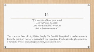 14.
“If I need a friend I just give a wriggle
Split right down the middle
And when I look there's two of me
Both as handsome as can be”.
This is a verse from A Very Cellular Song by The Incredible String Band. It has been written
from the point of view of a particular living organism. Which scientific phenomenon,
a particular type of asexual reproduction, is described here?
 