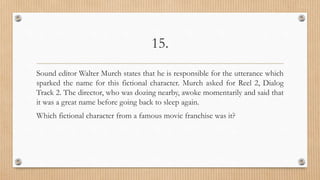15.
Sound editor Walter Murch states that he is responsible for the utterance which
sparked the name for this fictional character. Murch asked for Reel 2, Dialog
Track 2. The director, who was dozing nearby, awoke momentarily and said that
it was a great name before going back to sleep again.
Which fictional character from a famous movie franchise was it?
 