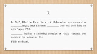 3.
In 2015, Khed in Pune district of Maharashtra was renamed as
________nagar, after Shivaram ________ who was born here on
24th August 1908.
________ Market, a shopping complex at Hisar, Haryana, was
named in his honour in 1953.
Fill in the blank.
 