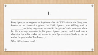1.
Percy Spencer, an engineer at Raytheon after his WWI stint in the Navy, was
known as an electronics genius. In 1945, Spencer was fiddling with a
__________-emitting magnetron — used in the guts of radar arrays — when
he felt a strange sensation in his pants. Spencer paused and found that a
chocolate bar in his pocket had started to melt. Spencer immediately set out to
realize the potential of his discovery.
What did he invent thus?
 