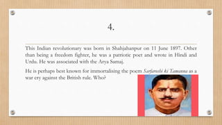 4.
This Indian revolutionary was born in Shahjahanpur on 11 June 1897. Other
than being a freedom fighter, he was a patriotic poet and wrote in Hindi and
Urdu. He was associated with the Arya Samaj.
He is perhaps best known for immortalising the poem Sarfaroshi ki Tamanna as a
war cry against the British rule. Who?
 