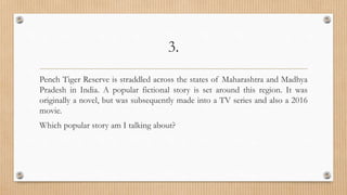 3.
Pench Tiger Reserve is straddled across the states of Maharashtra and Madhya
Pradesh in India. A popular fictional story is set around this region. It was
originally a novel, but was subsequently made into a TV series and also a 2016
movie.
Which popular story am I talking about?
 