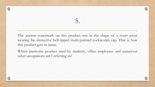 5.
The ancient watermark on this product was in the shape of a court jester
wearing his distinctive bell-tipped multi-pointed cockscomb cap. That is how
this product gets its name.
Which particular product used by students, office employees and numerous
other occupations am I referring to?
 