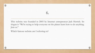 6.
This website was founded in 2005 by Internet entrepreneur Jack Herrick. Its
slogan is “We're trying to help everyone on the planet learn how to do anything.
Join us.”
Which famous website am I referring to?
 