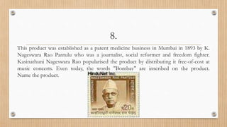 8.
This product was established as a patent medicine business in Mumbai in 1893 by K.
Nageswara Rao Pantulu who was a journalist, social reformer and freedom fighter.
Kasinathuni Nageswara Rao popularised the product by distributing it free-of-cost at
music concerts. Even today, the words "Bombay" are inscribed on the product.
Name the product.
 