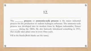 12.
The _______ process or ammonia-soda process is the major industrial
process for the production of sodium hydrogen carbonate. The ammonia-soda
process was developed into its modern form by Belgian industrialist, Ernest
_______ during the 1860s. He also famously introduced something in 1911,
that usually takes place once in every three years.
Fill in the blanks(Both blanks are the same).
 
