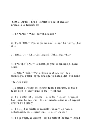 SEQ CHAPTER h r 1THEORY is a set of ideas or
propositions designed to:
1. EXPLAIN = Why? For what reason?
2. DESCRIBE = What is happening? Portray the real world as
it is
3. PREDICT = What will happen? if this, then what?
4. UNDERSTAND = Comprehend what is happening; makes
sense
5. ORGANIZE = Way of thinking about, provide a
framework, a perspective, give direction and order to thinking
Theories must:
1. Contain carefully and clearly defined concepts, all basic
terms used in theory must be exactly defined
2. Be scientifically testable – good theories should suggest
hypotheses for research – these research studies could support
or refute the theory
3. Be stated as briefly as possible – in very few words,
unfortunately sociological theories rarely are short
4. Be internally consistent – all the parts of the theory should
 