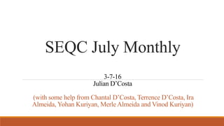 SEQC July Monthly
3-7-16
Julian D’Costa
(with some help from Chantal D’Costa, Terrence D’Costa, Ira
Almeida, Yohan Kuriyan, Merle Almeida and Vinod Kuriyan)
 