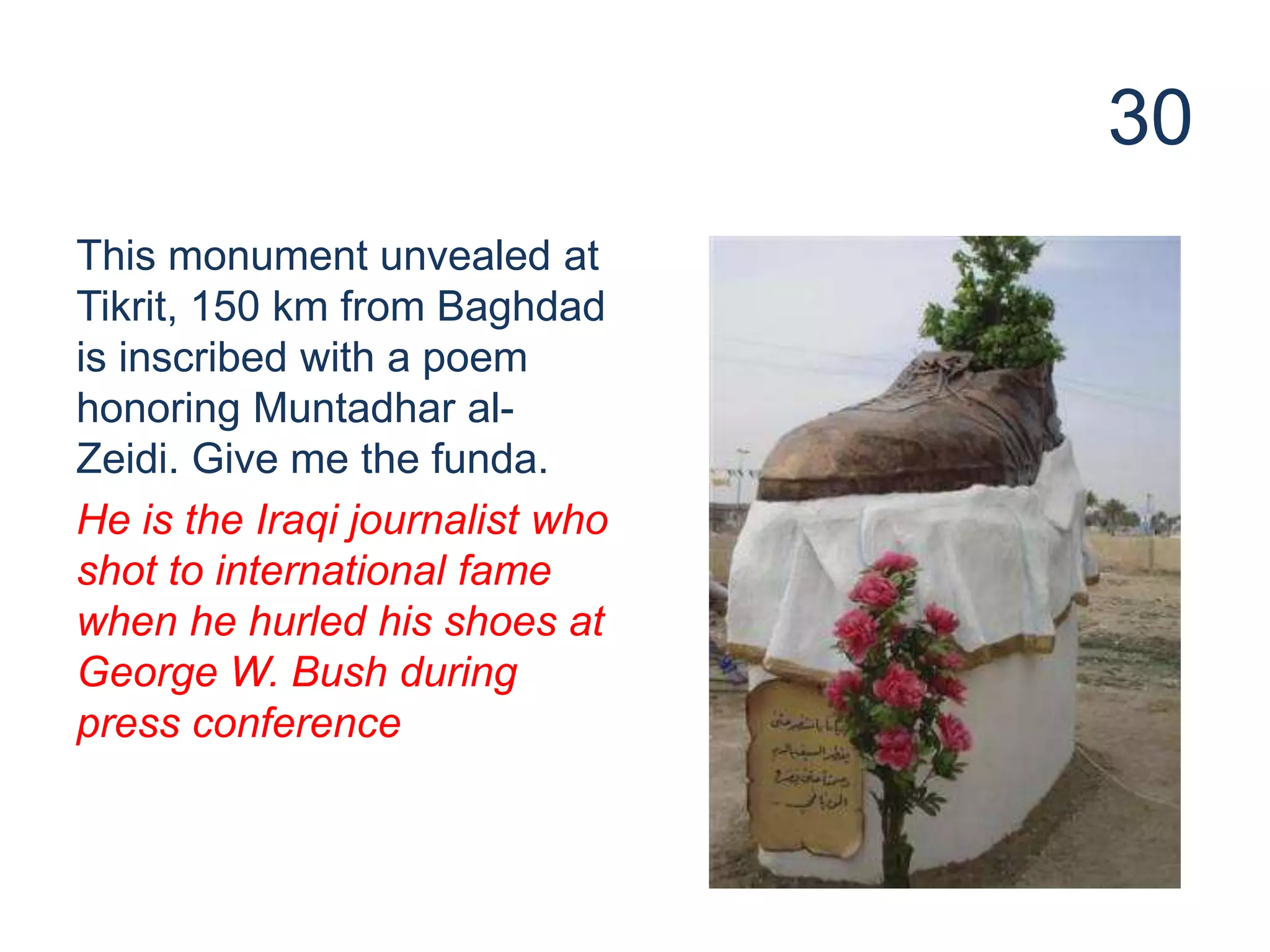 30
This monument unvealed at
Tikrit, 150 km from Baghdad
is inscribed with a poem
honoring Muntadhar al-
Zeidi. Give me the funda.
He is the Iraqi journalist who
shot to international fame
when he hurled his shoes at
George W. Bush during
press conference
 