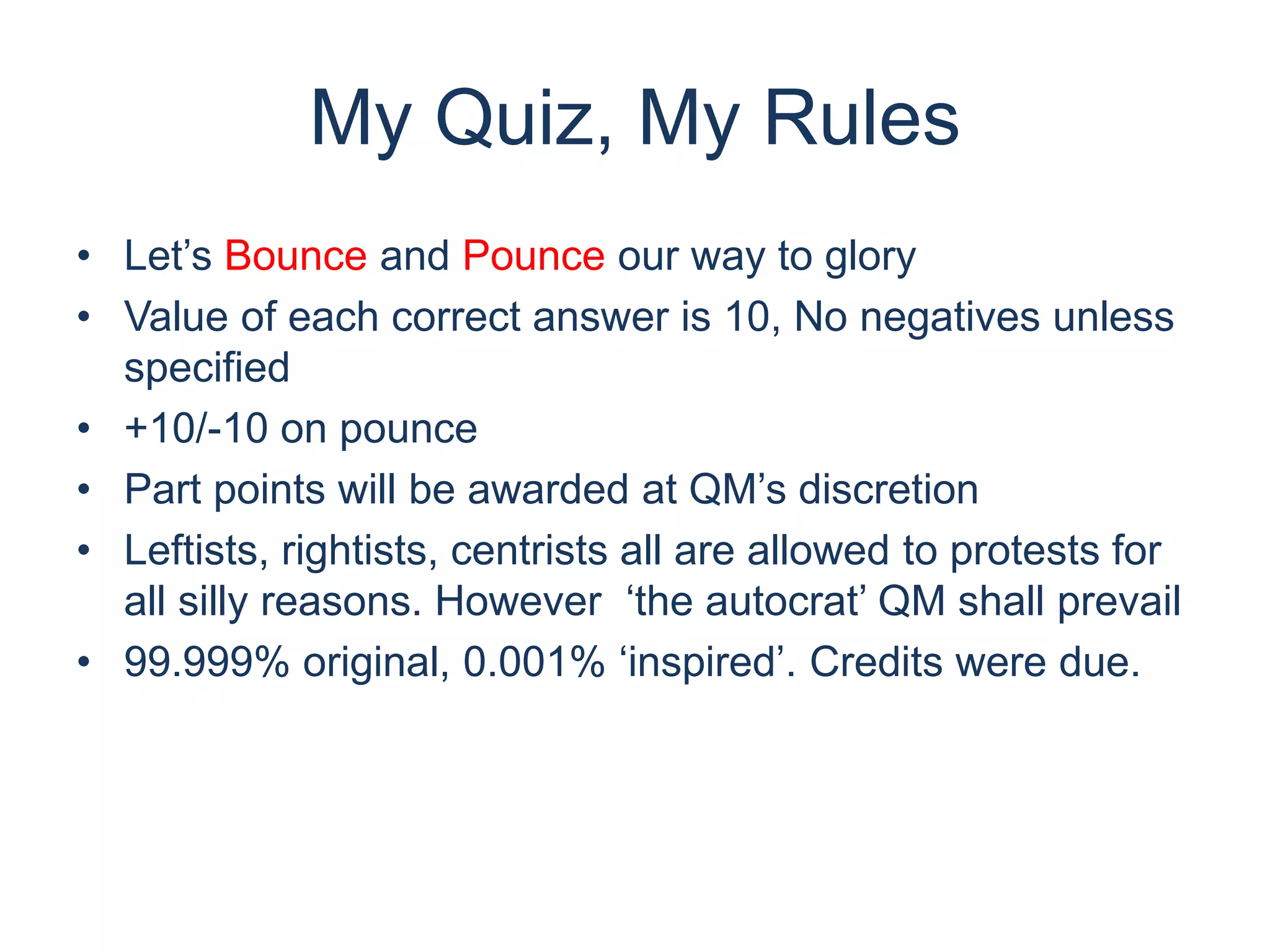 My Quiz, My Rules
• Let’s Bounce and Pounce our way to glory
• Value of each correct answer is 10, No negatives unless
specified
• +10/-10 on pounce
• Part points will be awarded at QM’s discretion
• Leftists, rightists, centrists all are allowed to protests for
all silly reasons. However ‘the autocrat’ QM shall prevail
• 99.999% original, 0.001% ‘inspired’. Credits were due.
 