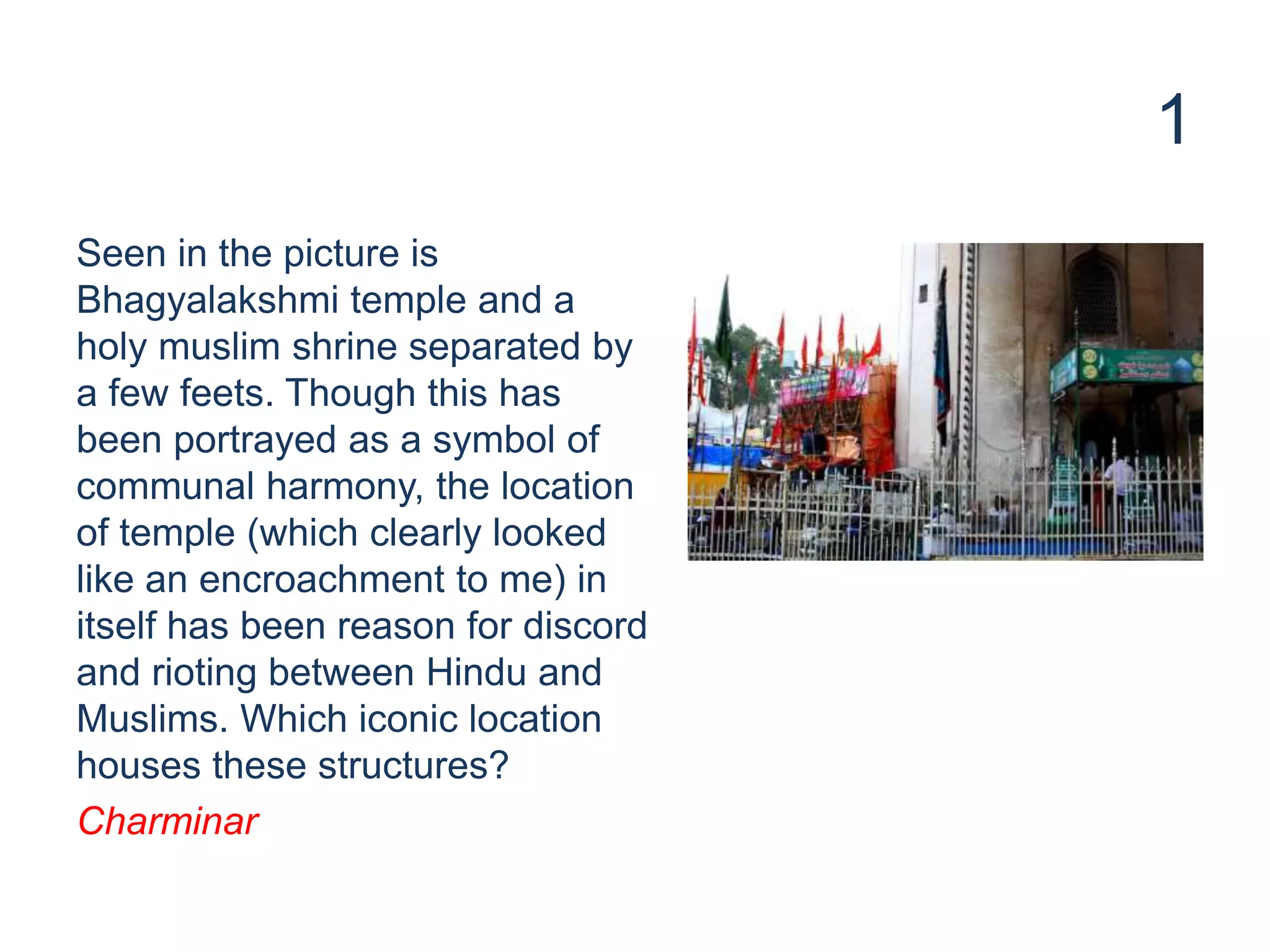 1
Seen in the picture is
Bhagyalakshmi temple and a
holy muslim shrine separated by
a few feets. Though this has
been portrayed as a symbol of
communal harmony, the location
of temple (which clearly looked
like an encroachment to me) in
itself has been reason for discord
and rioting between Hindu and
Muslims. Which iconic location
houses these structures?
Charminar
 