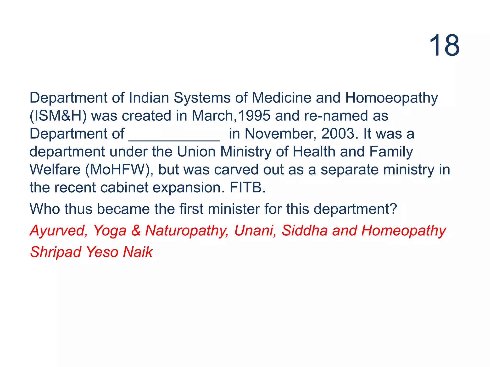 18
Department of Indian Systems of Medicine and Homoeopathy
(ISM&H) was created in March,1995 and re-named as
Department of ___________ in November, 2003. It was a
department under the Union Ministry of Health and Family
Welfare (MoHFW), but was carved out as a separate ministry in
the recent cabinet expansion. FITB.
Who thus became the first minister for this department?
Ayurved, Yoga & Naturopathy, Unani, Siddha and Homeopathy
Shripad Yeso Naik
 