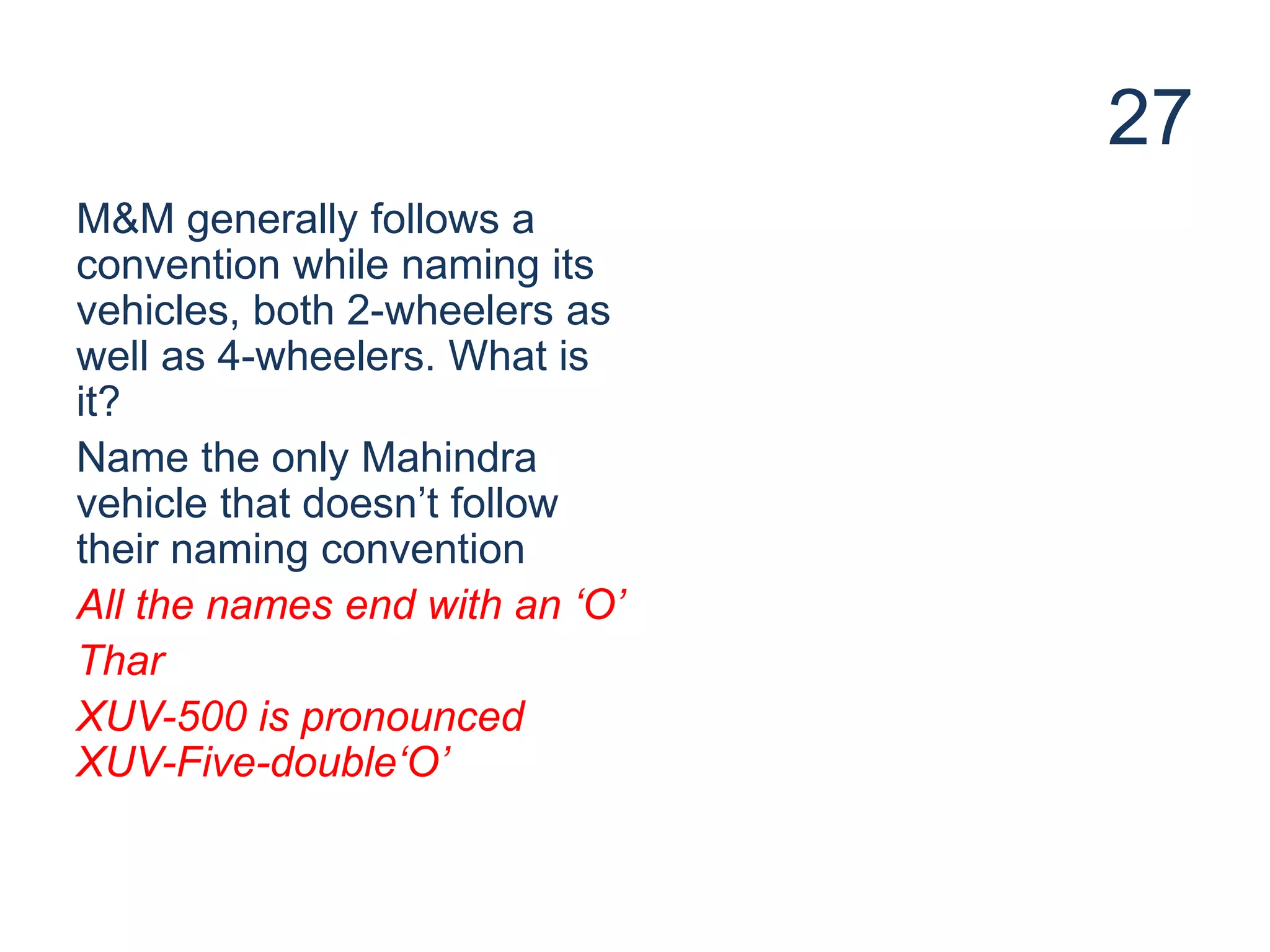 27
M&M generally follows a
convention while naming its
vehicles, both 2-wheelers as
well as 4-wheelers. What is
it?
Name the only Mahindra
vehicle that doesn’t follow
their naming convention
All the names end with an ‘O’
Thar
XUV-500 is pronounced
XUV-Five-double‘O’
 