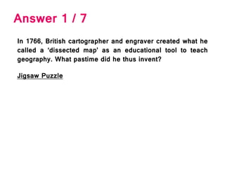 Answer 1 / 7
In 1766, British cartographer and engraver created what he
called a ‘dissected map’ as an educational tool to teach
geography. What pastime did he thus invent?
Jigsaw Puzzle
 