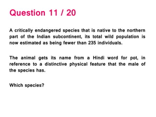 Question 11 / 20
A critically endangered species that is native to the northern
part of the Indian subcontinent, its total wild population is
now estimated as being fewer than 235 individuals.
The animal gets its name from a Hindi word for pot, in
reference to a distinctive physical feature that the male of
the species has.
Which species?
 